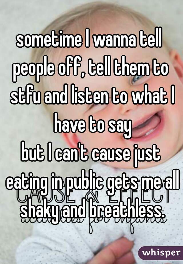 sometime I wanna tell 
people off, tell them to stfu and listen to what I have to say
but I can't cause just eating in public gets me all shaky and breathless.