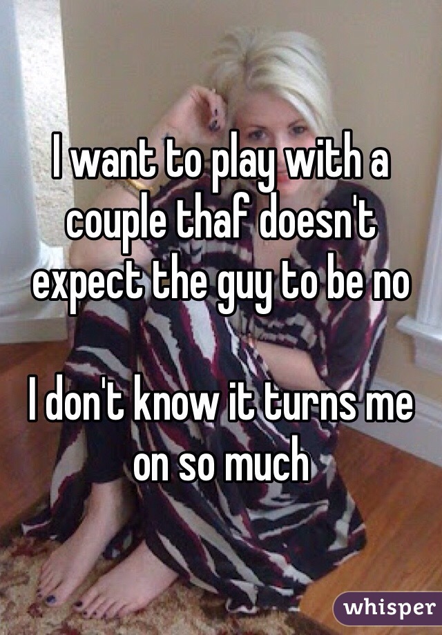 I want to play with a couple thaf doesn't expect the guy to be no

I don't know it turns me on so much