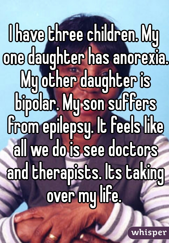 I have three children. My one daughter has anorexia. My other daughter is bipolar. My son suffers from epilepsy. It feels like all we do is see doctors and therapists. Its taking over my life. 