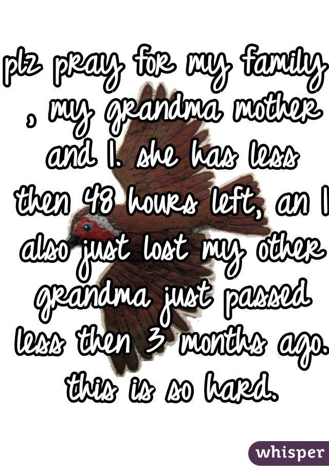 plz pray for my family , my grandma mother and I. she has less then 48 hours left, an I also just lost my other grandma just passed less then 3 months ago. this is so hard.