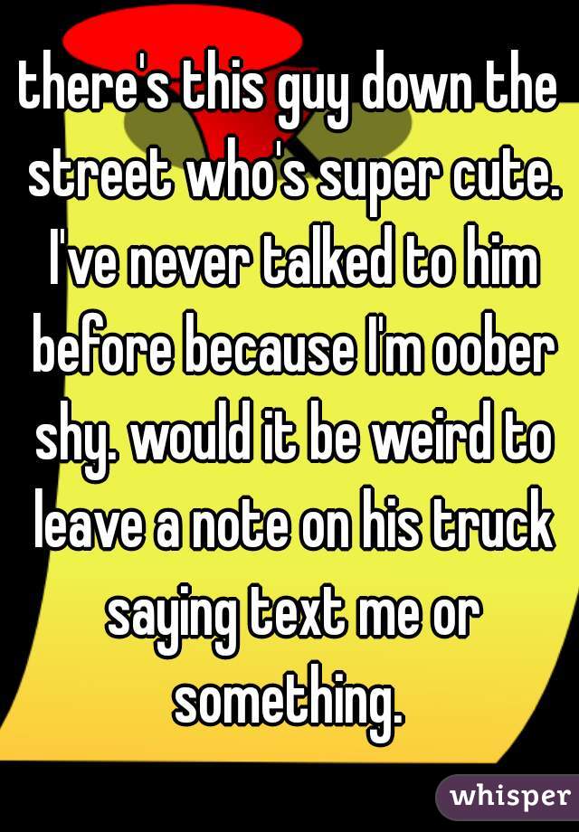 there's this guy down the street who's super cute. I've never talked to him before because I'm oober shy. would it be weird to leave a note on his truck saying text me or something. 