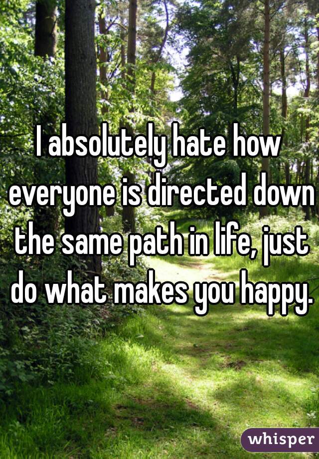 I absolutely hate how everyone is directed down the same path in life, just do what makes you happy.