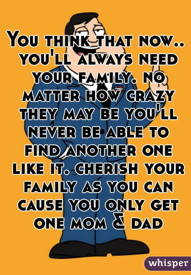You think that now.. you'll always need your family. no matter how crazy they may be you'll never be able to find another one like it. cherish your family as you can cause you only get one mom & dad