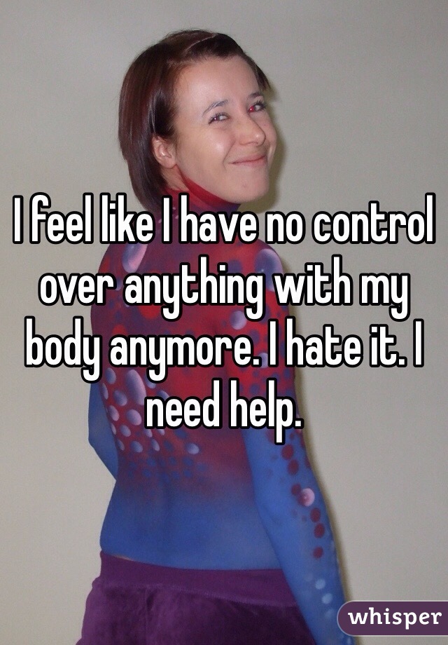 I feel like I have no control over anything with my body anymore. I hate it. I need help. 