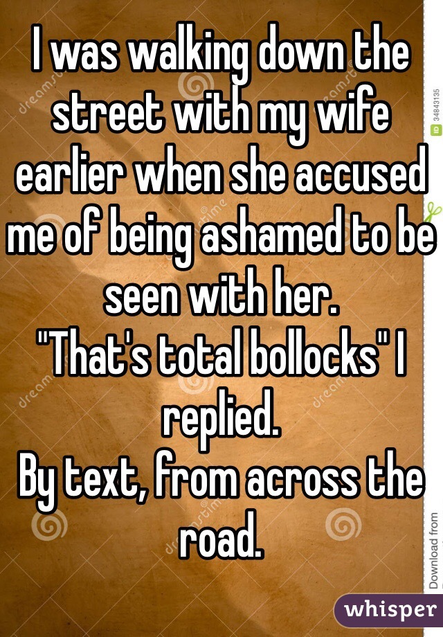 I was walking down the street with my wife earlier when she accused me of being ashamed to be seen with her.
"That's total bollocks" I replied.
By text, from across the road.
