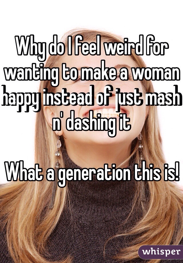 Why do I feel weird for wanting to make a woman happy instead of just mash n' dashing it

What a generation this is! 