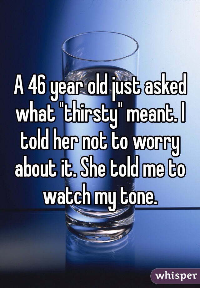 A 46 year old just asked what "thirsty" meant. I told her not to worry about it. She told me to watch my tone.