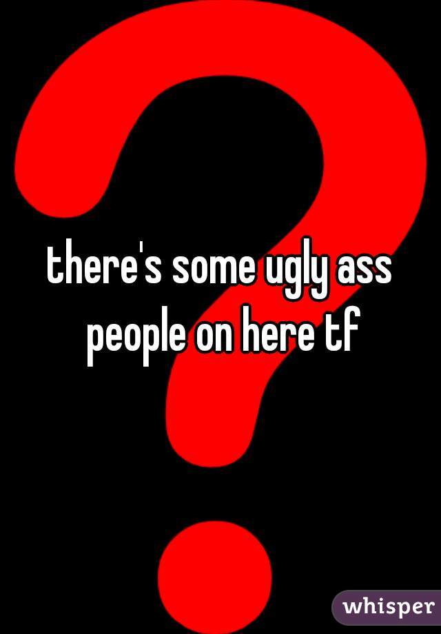 there's some ugly ass people on here tf