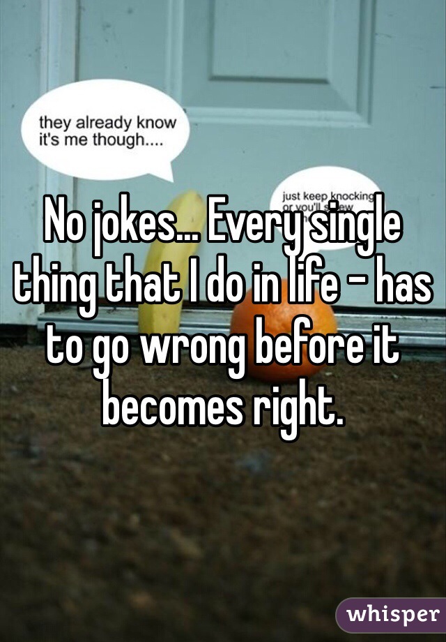 No jokes... Every single thing that I do in life - has to go wrong before it becomes right. 