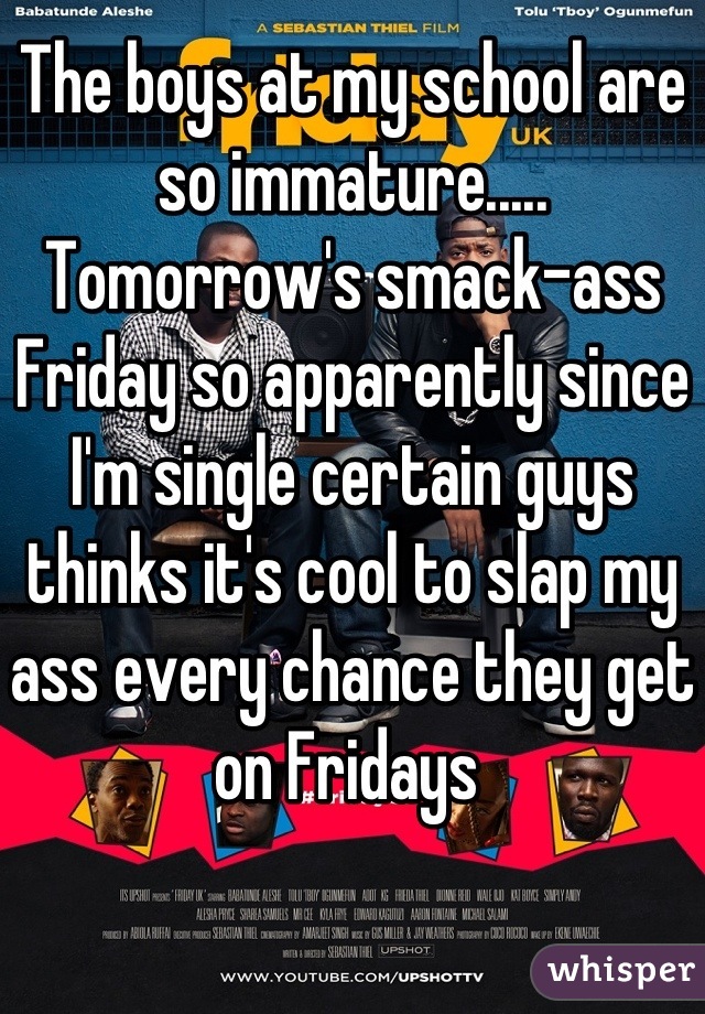 The boys at my school are so immature..... Tomorrow's smack-ass Friday so apparently since I'm single certain guys thinks it's cool to slap my ass every chance they get on Fridays 