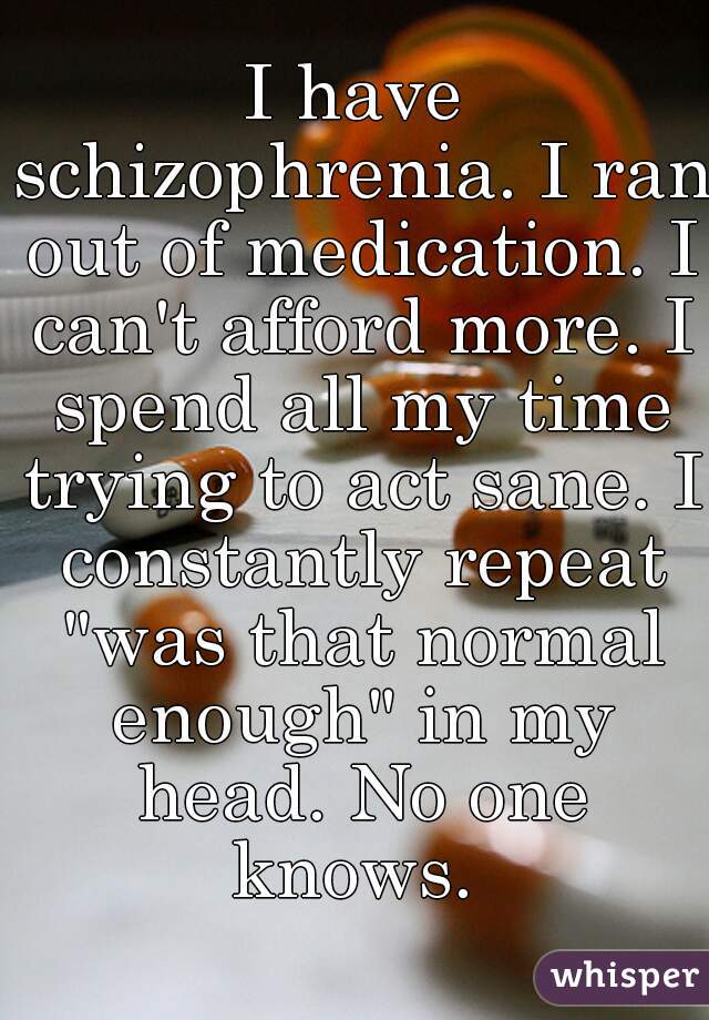I have schizophrenia. I ran out of medication. I can't afford more. I spend all my time trying to act sane. I constantly repeat "was that normal enough" in my head. No one knows. 