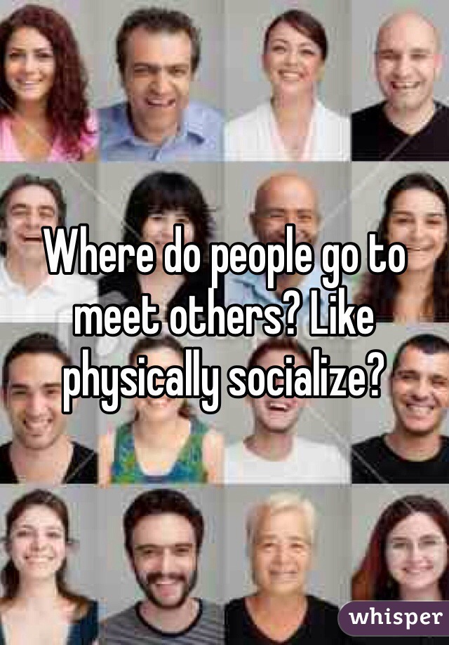 Where do people go to meet others? Like physically socialize?
