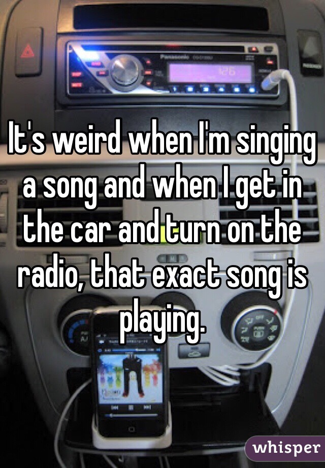 It's weird when I'm singing a song and when I get in the car and turn on the radio, that exact song is playing.