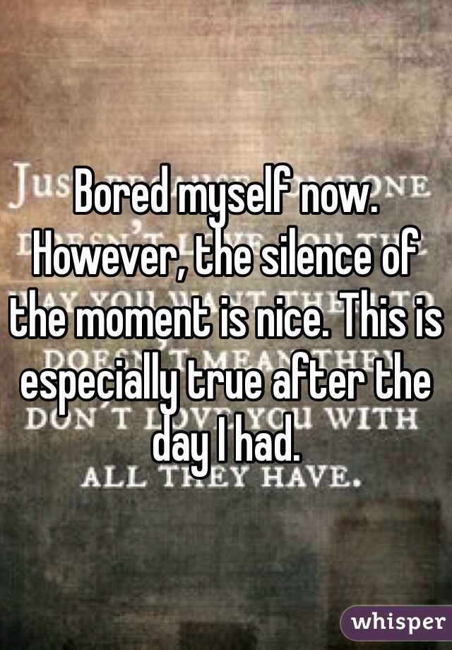 Bored myself now. However, the silence of the moment is nice. This is especially true after the day I had. 