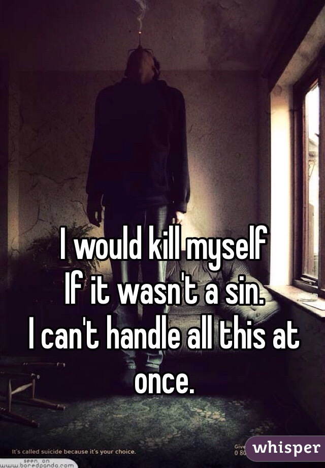 I would kill myself
If it wasn't a sin. 
I can't handle all this at once. 