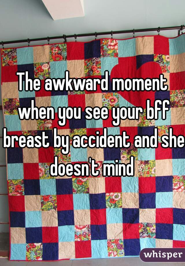 The awkward moment when you see your bff breast by accident and she doesn't mind 