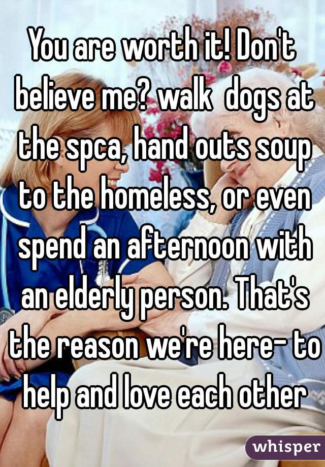 You are worth it! Don't believe me? walk  dogs at the spca, hand outs soup to the homeless, or even spend an afternoon with an elderly person. That's the reason we're here- to help and love each other
