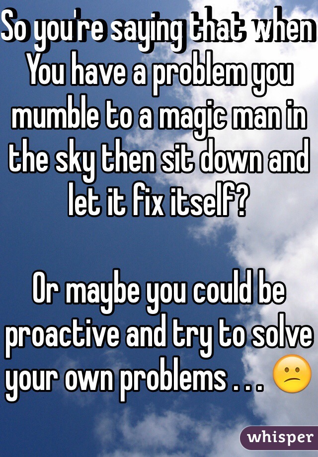 So you're saying that when You have a problem you mumble to a magic man in the sky then sit down and let it fix itself? 

Or maybe you could be proactive and try to solve your own problems . . . 😕
