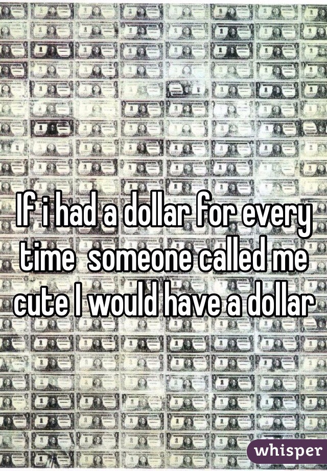 If i had a dollar for every time  someone called me cute I would have a dollar 