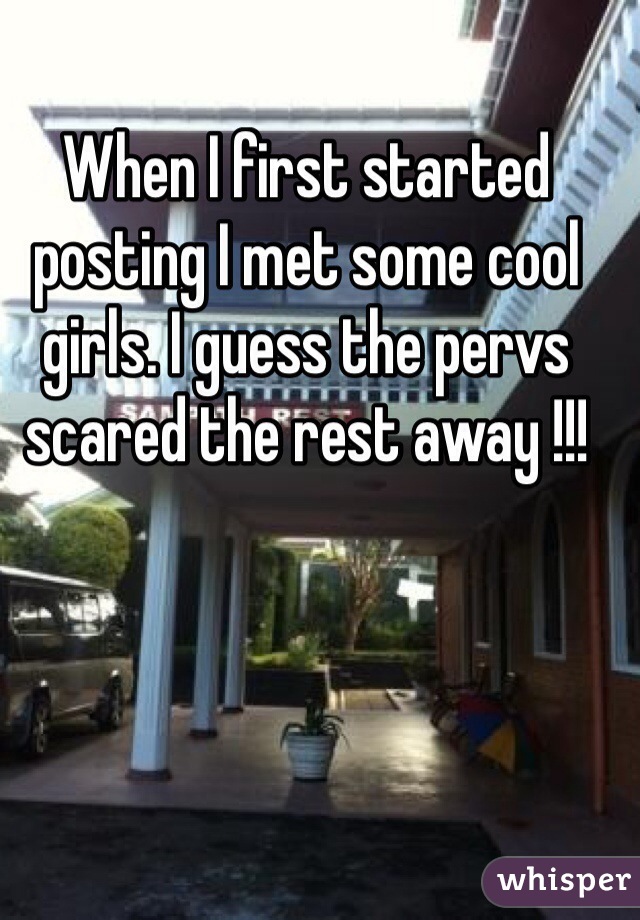 When I first started posting I met some cool girls. I guess the pervs scared the rest away !!!