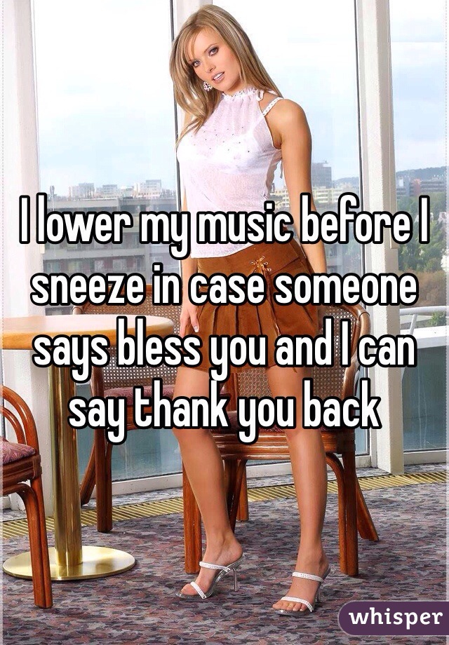 I lower my music before I sneeze in case someone says bless you and I can say thank you back 