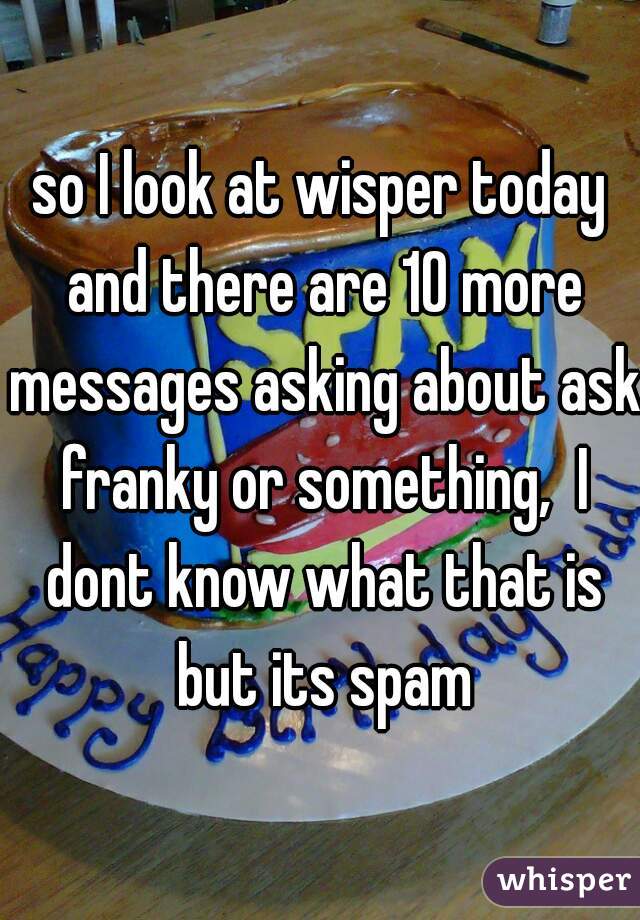so I look at wisper today and there are 10 more messages asking about ask franky or something,  I dont know what that is but its spam