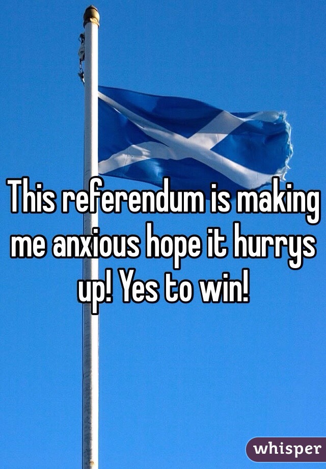 This referendum is making me anxious hope it hurrys up! Yes to win!