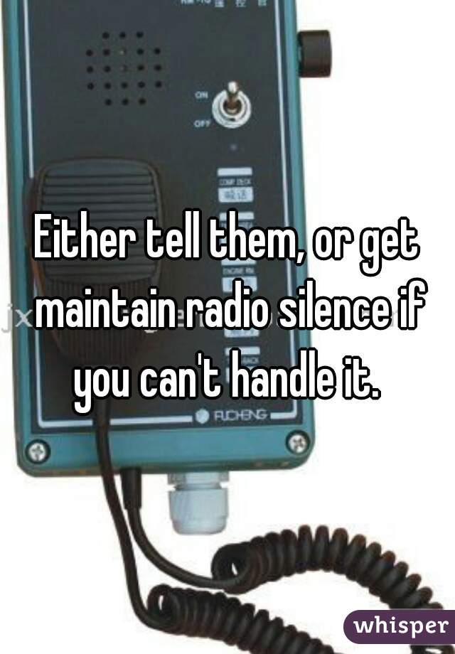 Either tell them, or get maintain radio silence if you can't handle it. 