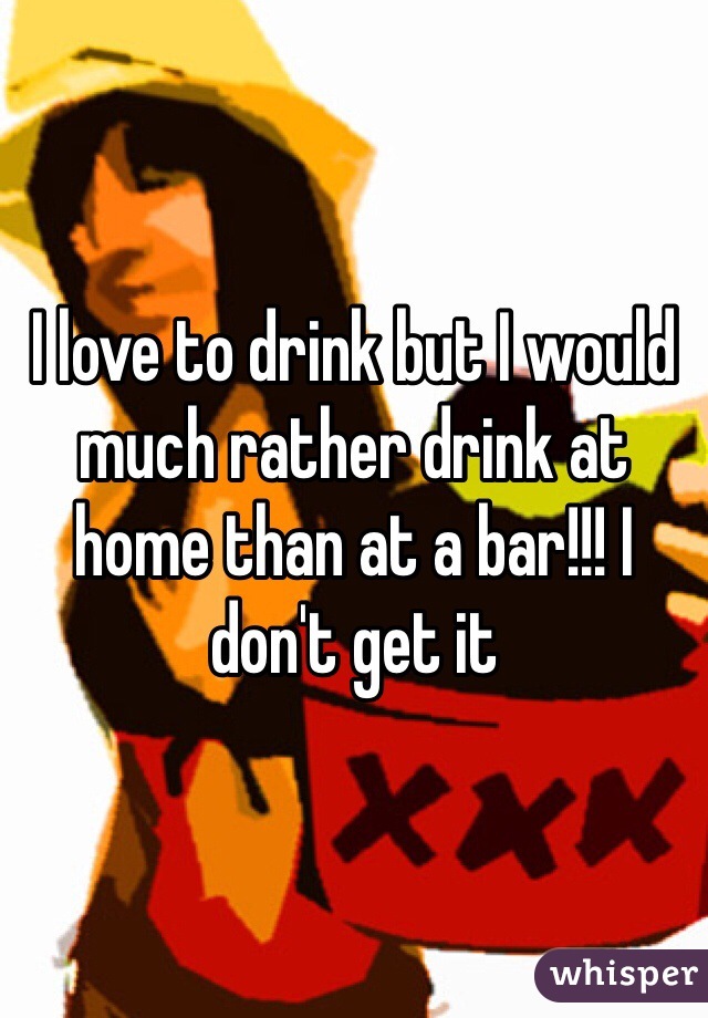 I love to drink but I would much rather drink at home than at a bar!!! I don't get it