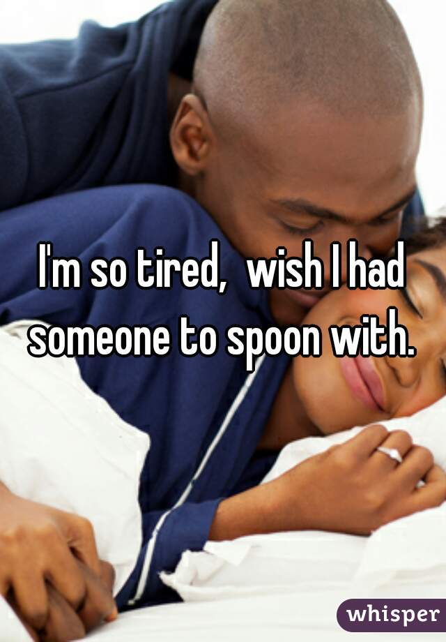I'm so tired,  wish I had someone to spoon with. 