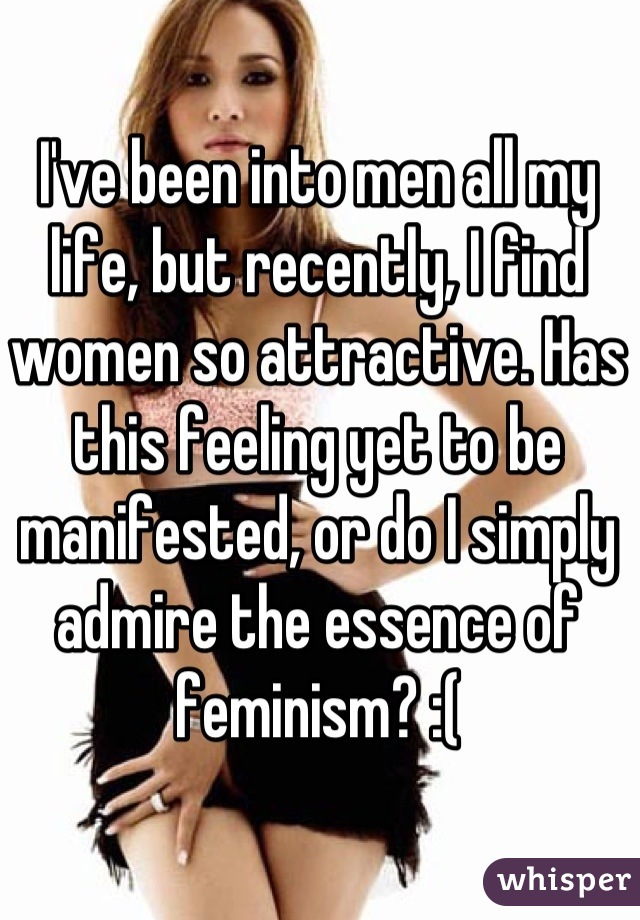 I've been into men all my life, but recently, I find women so attractive. Has this feeling yet to be manifested, or do I simply admire the essence of feminism? :(