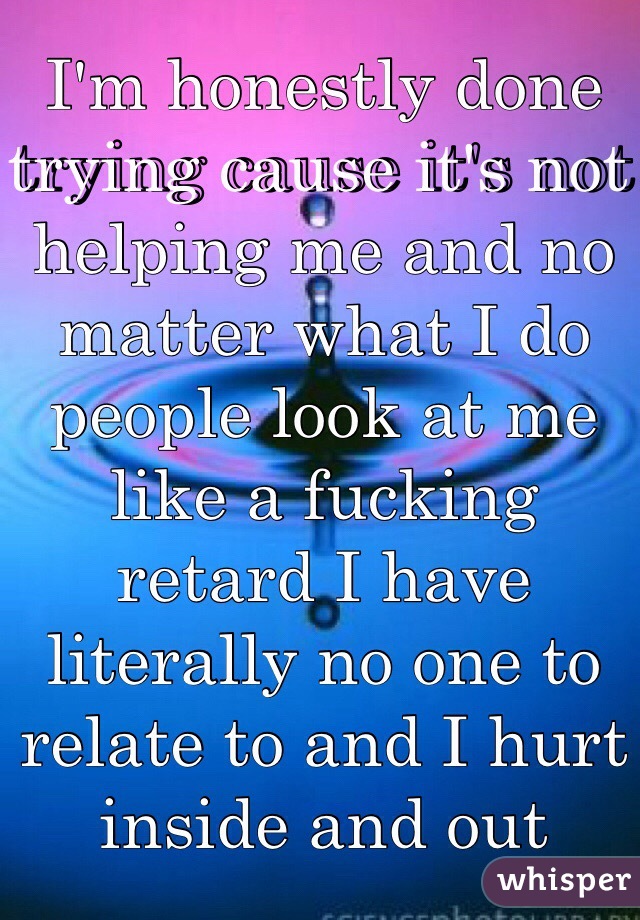I'm honestly done trying cause it's not helping me and no matter what I do people look at me like a fucking retard I have literally no one to relate to and I hurt inside and out