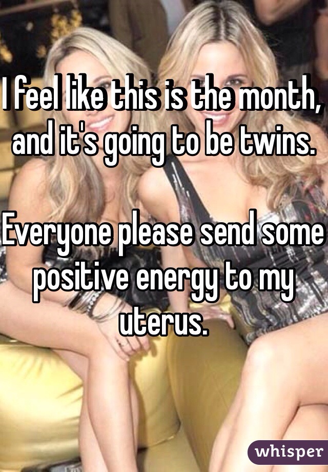 I feel like this is the month, and it's going to be twins.

Everyone please send some positive energy to my uterus.