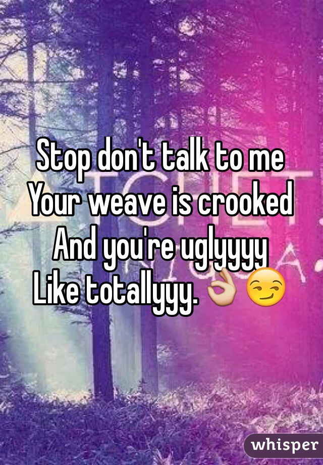 Stop don't talk to me
Your weave is crooked 
And you're uglyyyy
Like totallyyy.👌😏
