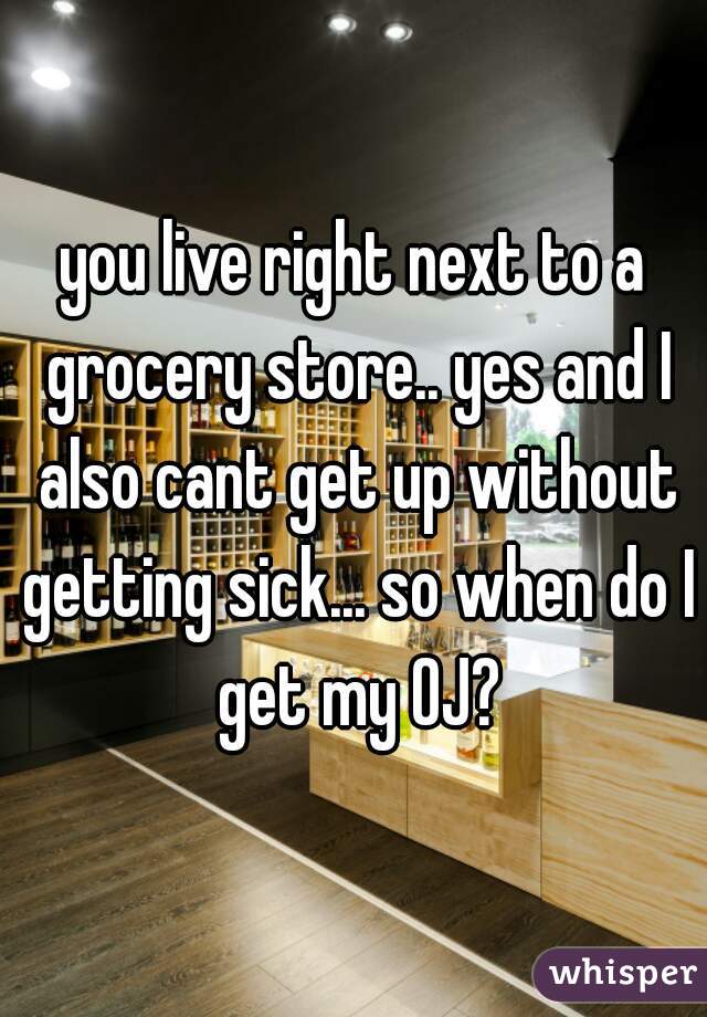 you live right next to a grocery store.. yes and I also cant get up without getting sick... so when do I get my OJ?