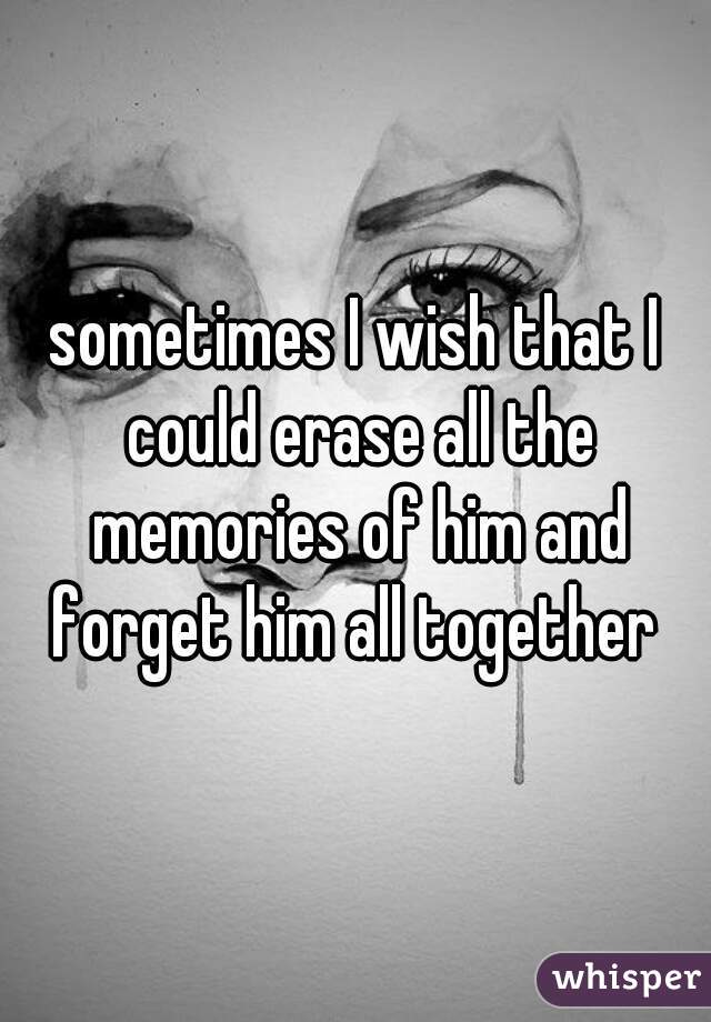 sometimes I wish that I could erase all the memories of him and forget him all together 