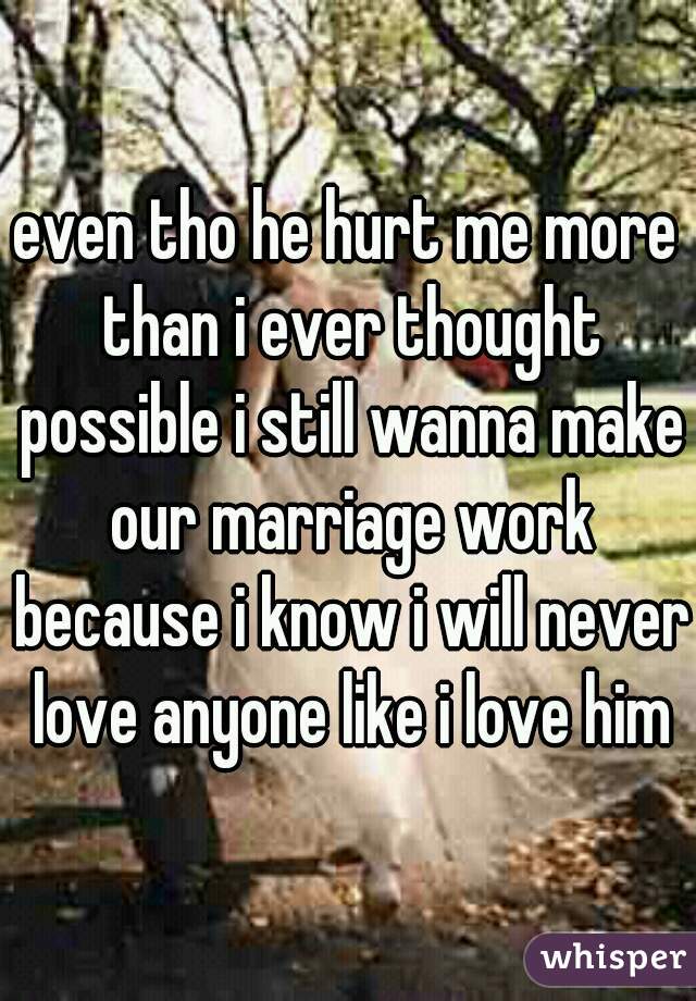 even tho he hurt me more than i ever thought possible i still wanna make our marriage work because i know i will never love anyone like i love him