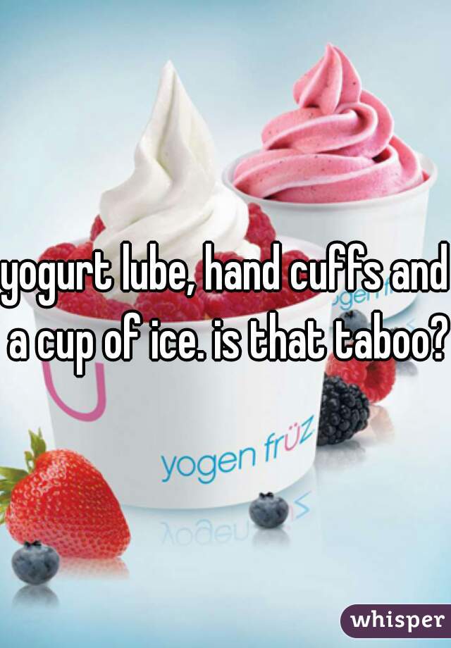 yogurt lube, hand cuffs and a cup of ice. is that taboo?