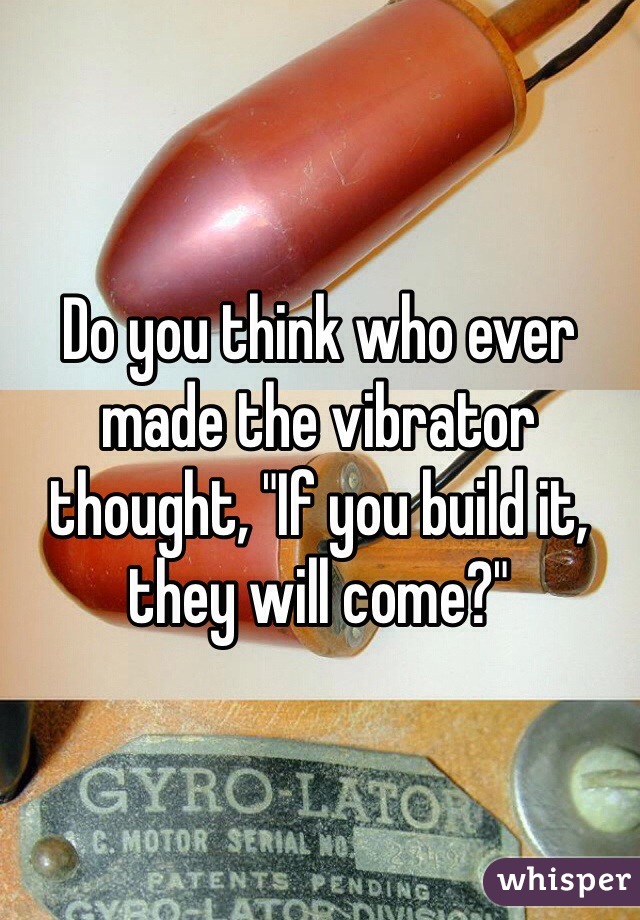 Do you think who ever made the vibrator thought, "If you build it, they will come?"
 