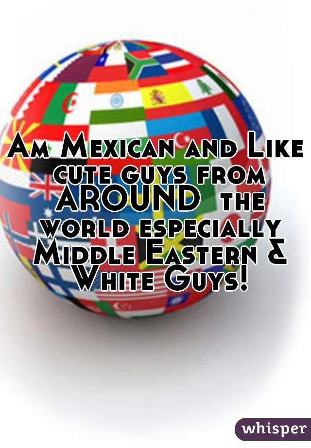 Am Mexican and Like cute guys from AROUND  the world especially Middle Eastern & White Guys!