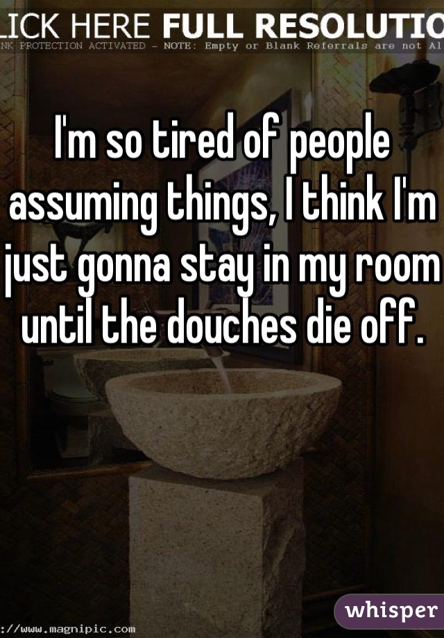 I'm so tired of people assuming things, I think I'm just gonna stay in my room until the douches die off.