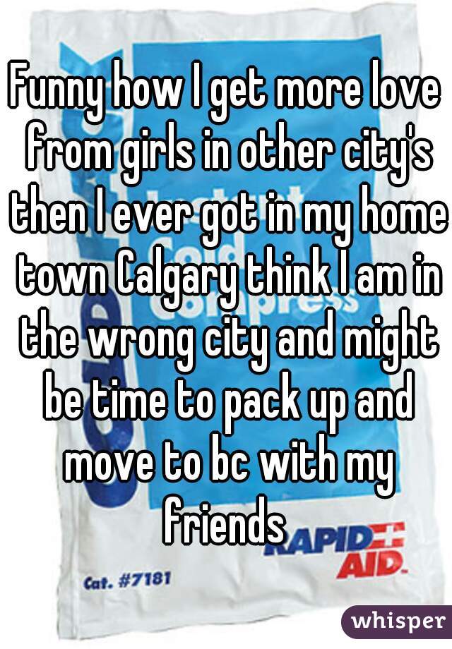 Funny how I get more love from girls in other city's then I ever got in my home town Calgary think I am in the wrong city and might be time to pack up and move to bc with my friends 