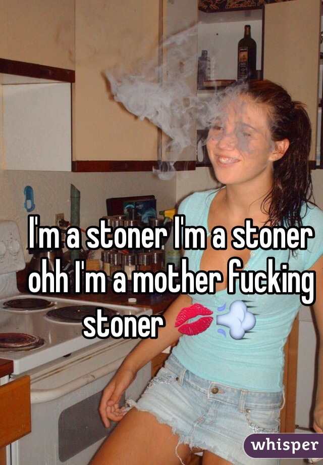 I'm a stoner I'm a stoner ohh I'm a mother fucking stoner 💋💨