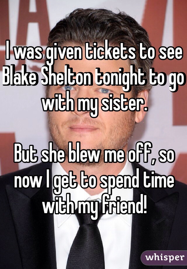 I was given tickets to see Blake Shelton tonight to go with my sister. 

But she blew me off, so now I get to spend time with my friend! 
