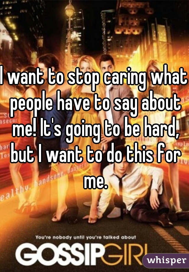 I want to stop caring what people have to say about me! It's going to be hard, but I want to do this for me.