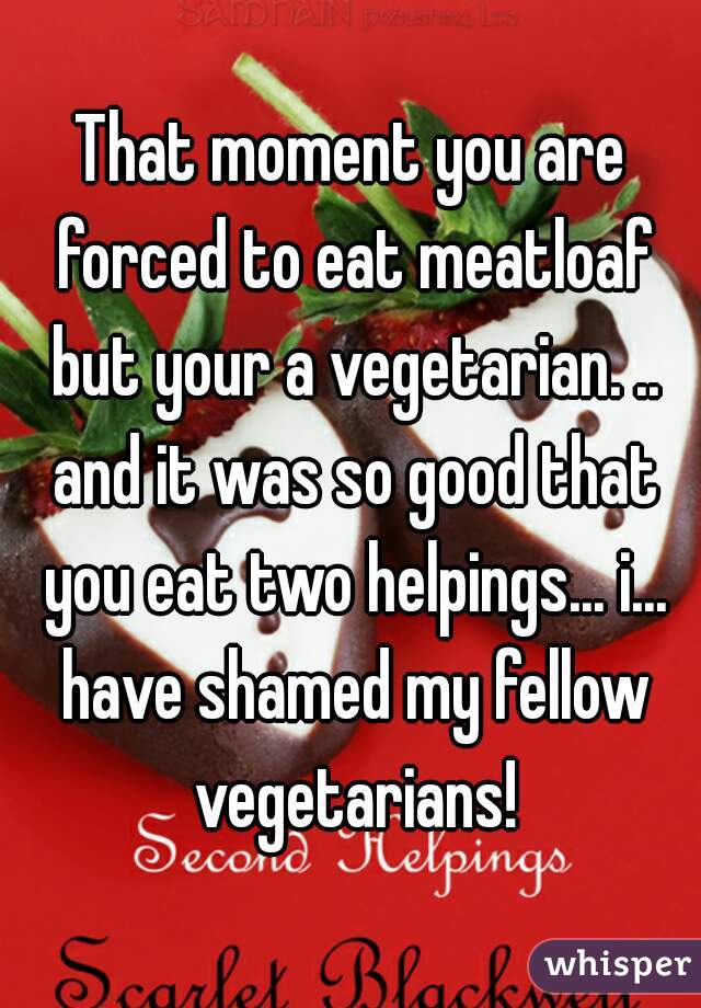 That moment you are forced to eat meatloaf but your a vegetarian. .. and it was so good that you eat two helpings... i... have shamed my fellow vegetarians!