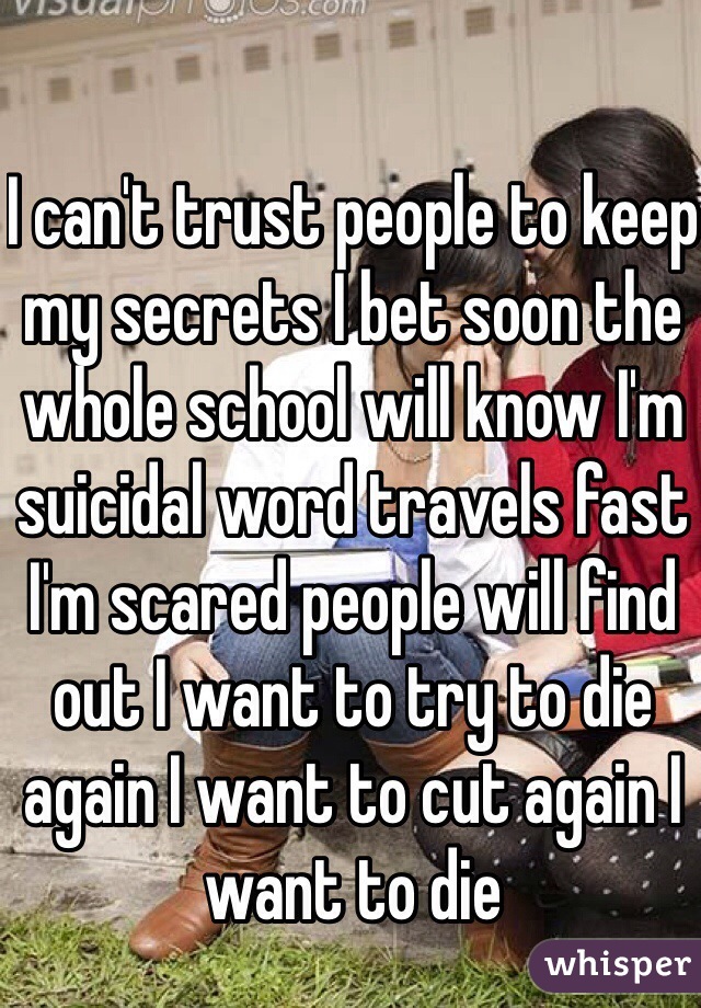 I can't trust people to keep my secrets I bet soon the whole school will know I'm suicidal word travels fast I'm scared people will find out I want to try to die again I want to cut again I want to die