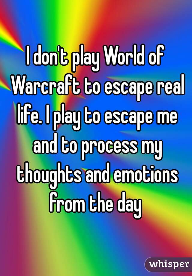 I don't play World of Warcraft to escape real life. I play to escape me and to process my thoughts and emotions from the day 