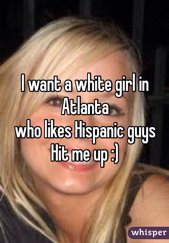 I want a white girl in Atlanta 
who likes Hispanic guys 
Hit me up :)