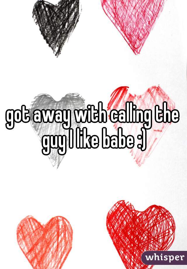 got away with calling the guy I like babe :)